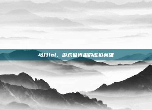 马丹lol,游戏世界里的虚拟英雄