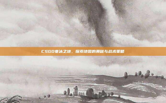 CSGO寒冰之地,探索地图的奥秘与战术策略