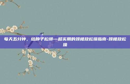 每天五分钟，给脖子松绑—超实用的颈椎放松操指南-颈椎放松操