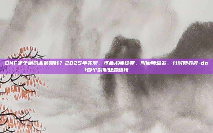 DNF哪个副职业最赚钱？2025年实测，炼金术师稳赚，附魔师爆发，分解师靠肝-dnf哪个副职业最赚钱