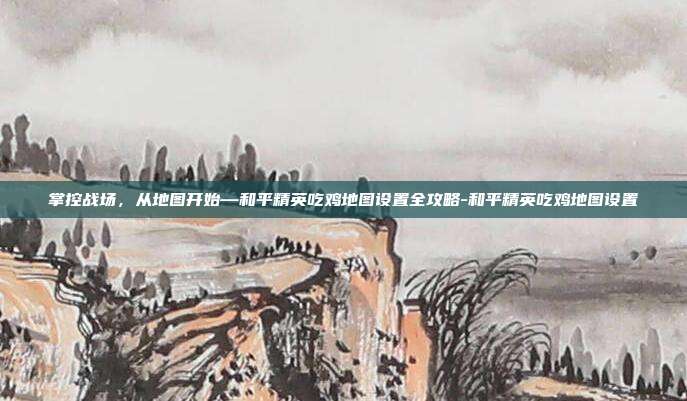 掌控战场，从地图开始—和平精英吃鸡地图设置全攻略-和平精英吃鸡地图设置