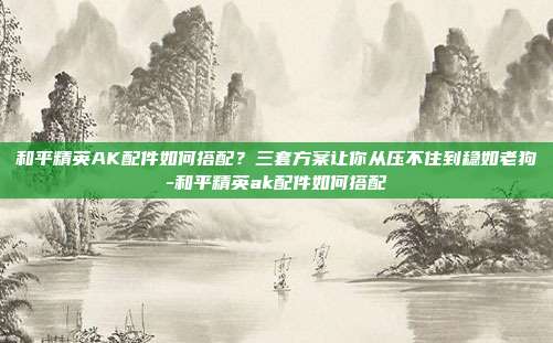 和平精英AK配件如何搭配？三套方案让你从压不住到稳如老狗-和平精英ak配件如何搭配