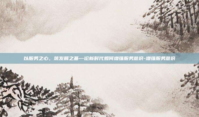 以服务之心,筑发展之基—论新时代如何增强服务意识-增强服务意识