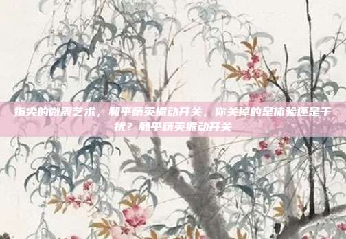 指尖的微震艺术,和平精英振动开关,你关掉的是体验还是干扰?和平精英振动开关