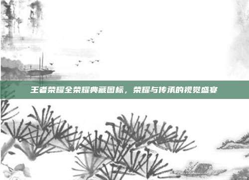 王者荣耀全荣耀典藏图标,荣耀与传承的视觉盛宴