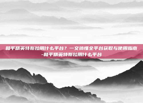 和平精英特斯拉用什么平台？一文搞懂全平台获取与使用指南-和平精英特斯拉用什么平台
