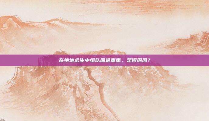 在绝地求生中组队困难重重，是何原因？