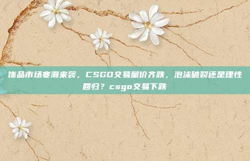 饰品市场寒潮来袭,CSGO交易量价齐跌,泡沫破裂还是理性回归?csgo交易下跌