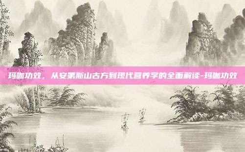 玛咖功效,从安第斯山古方到现代营养学的全面解读-玛咖功效