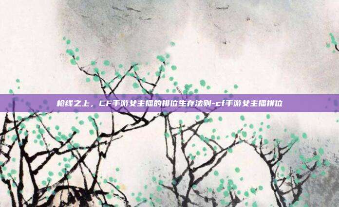 枪线之上,CF手游女主播的排位生存法则-cf手游女主播排位
