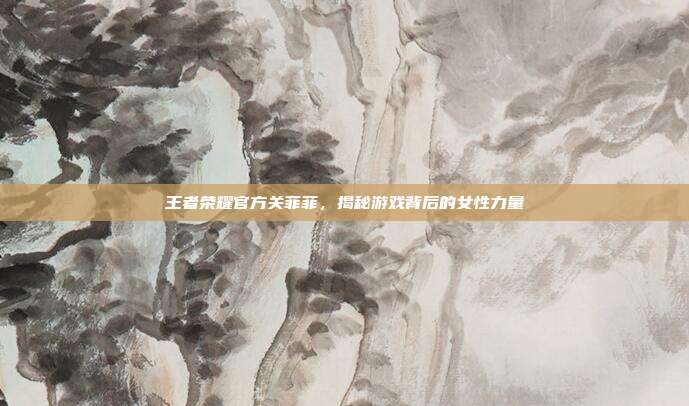 王者荣耀官方关菲菲,揭秘游戏背后的女性力量