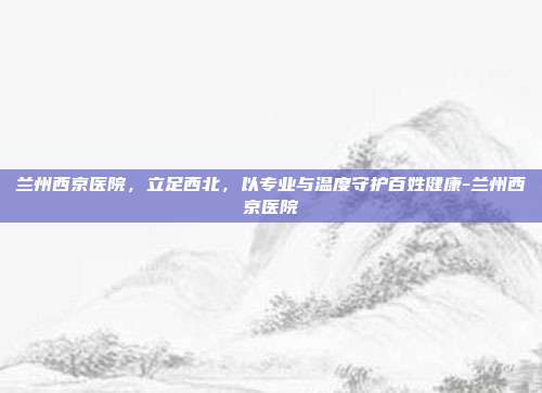 兰州西京医院,立足西北,以专业与温度守护百姓健康-兰州西京医院