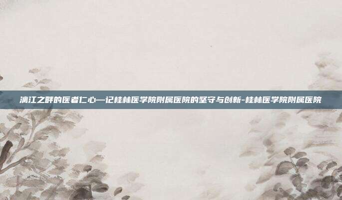 漓江之畔的医者仁心—记桂林医学院附属医院的坚守与创新-桂林医学院附属医院