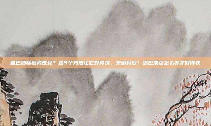 嘴巴溃疡疼得难受？这5个方法让它好得快，亲测有效！嘴巴溃疡怎么办才好得快