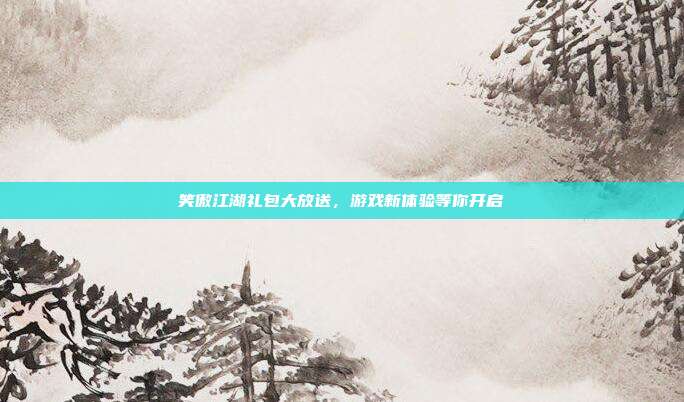 笑傲江湖礼包大放送,游戏新体验等你开启