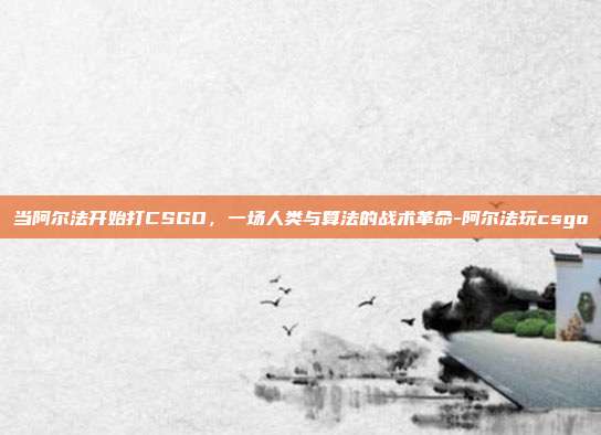 当阿尔法开始打CSGO，一场人类与算法的战术革命-阿尔法玩csgo