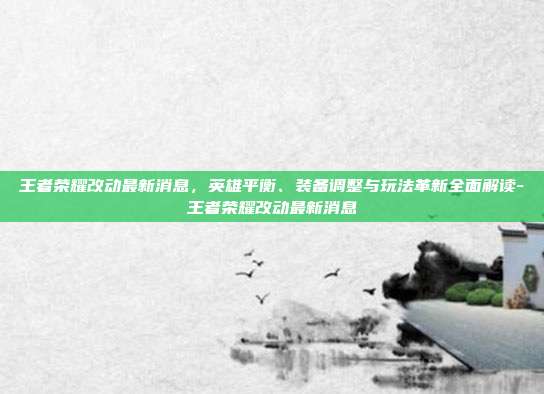 王者荣耀改动最新消息，英雄平衡、装备调整与玩法革新全面解读-王者荣耀改动最新消息