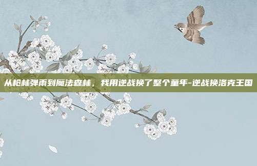 从枪林弹雨到魔法森林,我用逆战换了整个童年-逆战换洛克王国