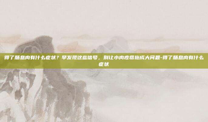 得了肠息肉有什么症状?早发现这些信号,别让小肉疙瘩拖成大问题-得了肠息肉有什么症状