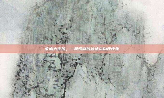 失恋六连拍,一段情感的终结与自我疗愈