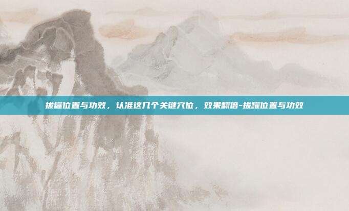 拔罐位置与功效，认准这几个关键穴位，效果翻倍-拔罐位置与功效