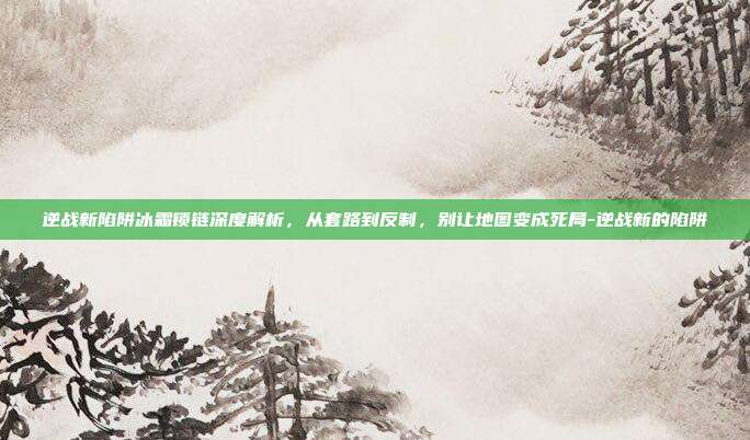 逆战新陷阱冰霜锁链深度解析,从套路到反制,别让地图变成死局-逆战新的陷阱