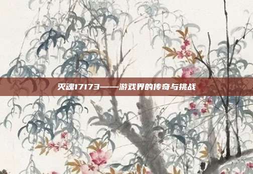 灭魂17173——游戏界的传奇与挑战