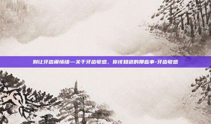 别让牙齿闹情绪—关于牙齿敏感,你该知道的那些事-牙齿敏感