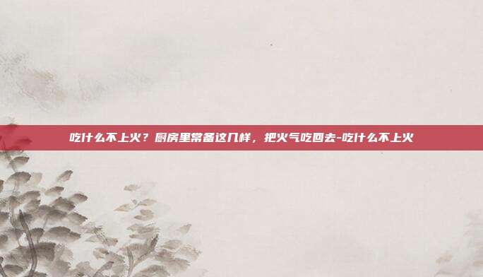吃什么不上火？厨房里常备这几样，把火气吃回去-吃什么不上火