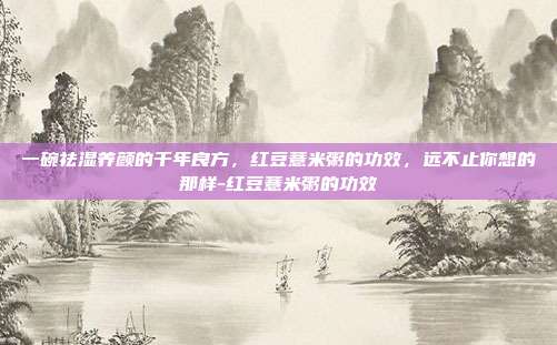 一碗祛湿养颜的千年良方，红豆薏米粥的功效，远不止你想的那样-红豆薏米粥的功效