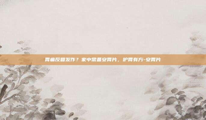 胃痛反复发作？家中常备安胃片，护胃有方-安胃片