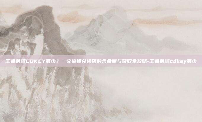 王者荣耀CDKEY多少？一文搞懂兑换码的含金量与获取全攻略-王者荣耀cdkey多少