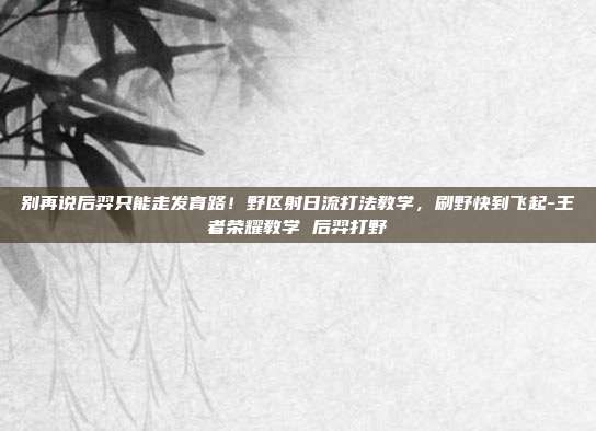 别再说后羿只能走发育路！野区射日流打法教学，刷野快到飞起-王者荣耀教学 后羿打野