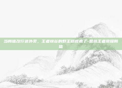 当韩信改行送外卖，王者峡谷的野王彻底疯了-恶搞王者荣耀韩信