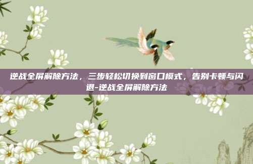 逆战全屏解除方法，三步轻松切换到窗口模式，告别卡顿与闪退-逆战全屏解除方法