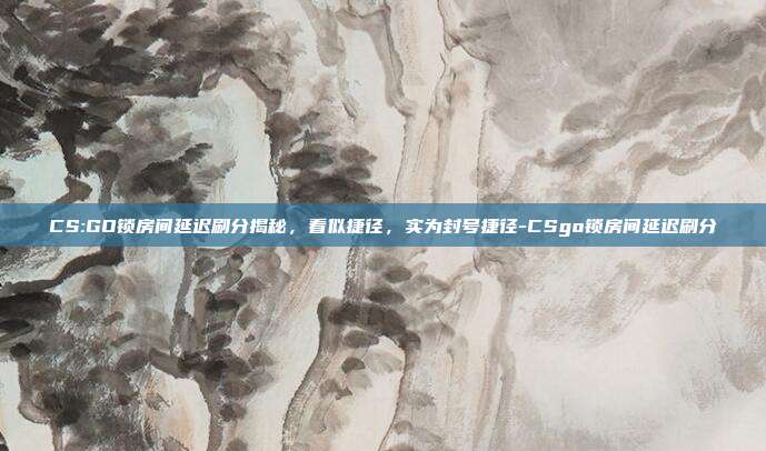 CS:GO锁房间延迟刷分揭秘，看似捷径，实为封号捷径-CSgo锁房间延迟刷分
