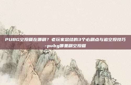 PUBG空投箱在哪刷？老玩家总结的3个必刷点与追空投技巧-pubg哪里刷空投箱
