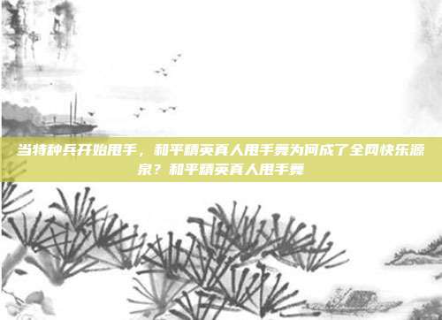 当特种兵开始甩手，和平精英真人甩手舞为何成了全网快乐源泉？和平精英真人甩手舞