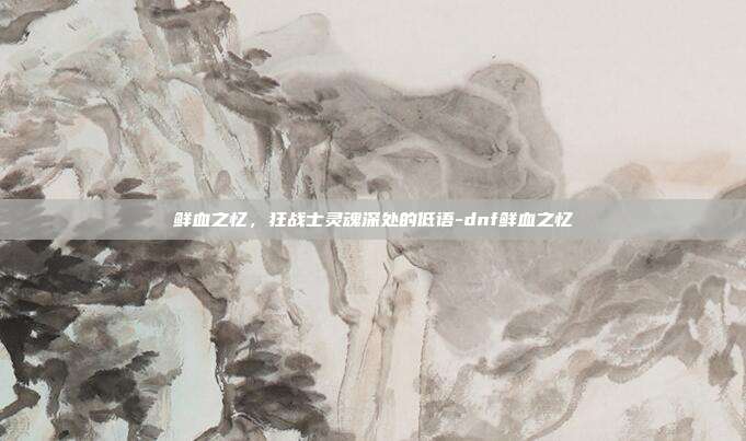 鲜血之忆,狂战士灵魂深处的低语-dnf鲜血之忆