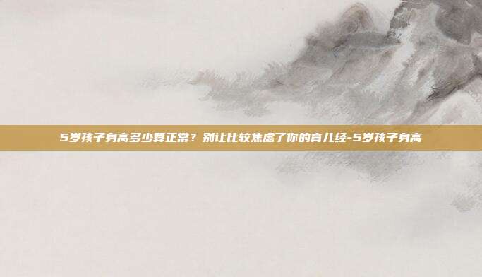 5岁孩子身高多少算正常？别让比较焦虑了你的育儿经-5岁孩子身高
