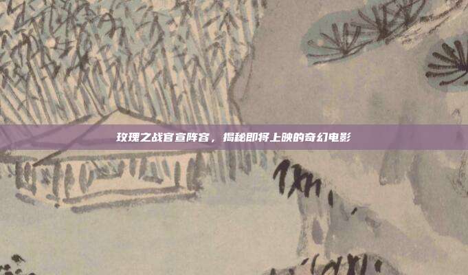 玫瑰之战官宣阵容，揭秘即将上映的奇幻电影