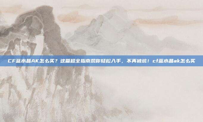 CF蓝水晶AK怎么买？这篇超全指南帮你轻松入手，不再被坑！cf蓝水晶ak怎么买