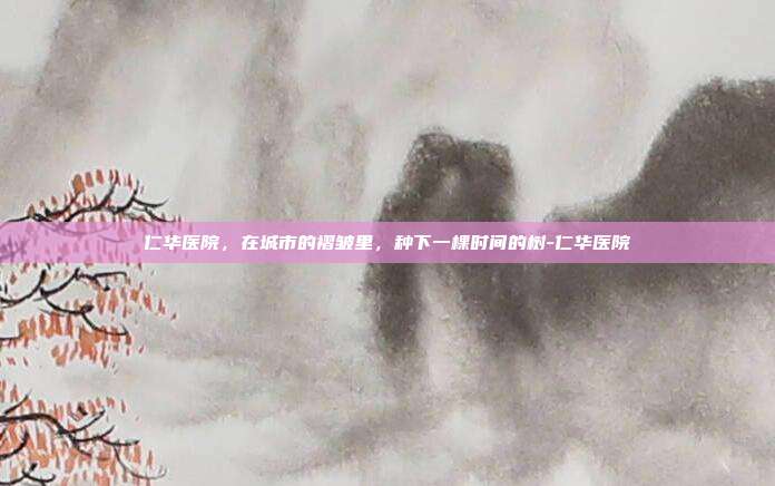 仁华医院,在城市的褶皱里,种下一棵时间的树-仁华医院