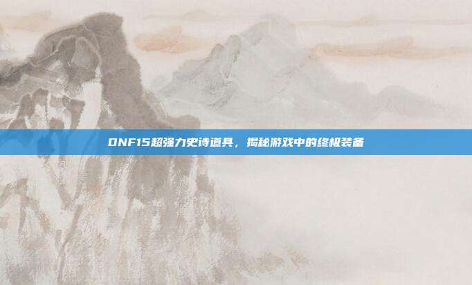DNF15超强力史诗道具,揭秘游戏中的终极装备
