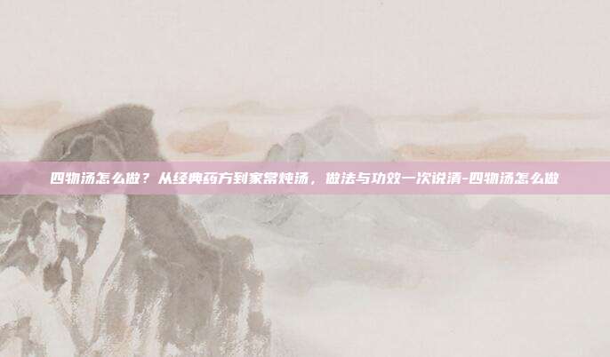 四物汤怎么做?从经典药方到家常炖汤,做法与功效一次说清-四物汤怎么做