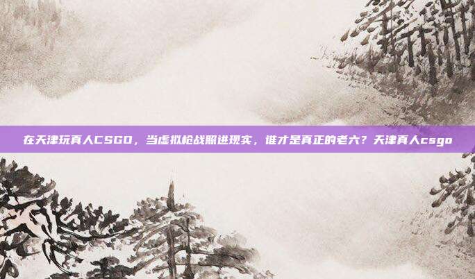 在天津玩真人CSGO，当虚拟枪战照进现实，谁才是真正的老六？天津真人csgo