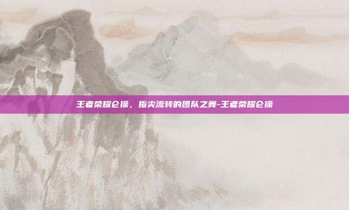 王者荣耀仑操，指尖流转的团队之舞-王者荣耀仑操