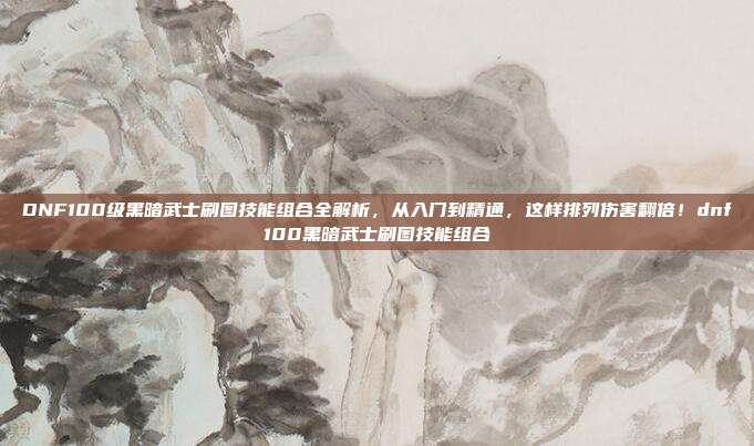 DNF100级黑暗武士刷图技能组合全解析，从入门到精通，这样排列伤害翻倍！dnf100黑暗武士刷图技能组合