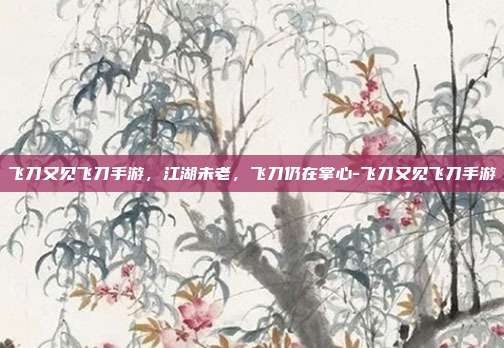 飞刀又见飞刀手游,江湖未老,飞刀仍在掌心-飞刀又见飞刀手游