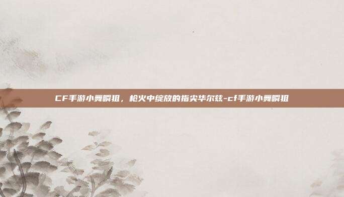 CF手游小舞瞬狙,枪火中绽放的指尖华尔兹-cf手游小舞瞬狙
